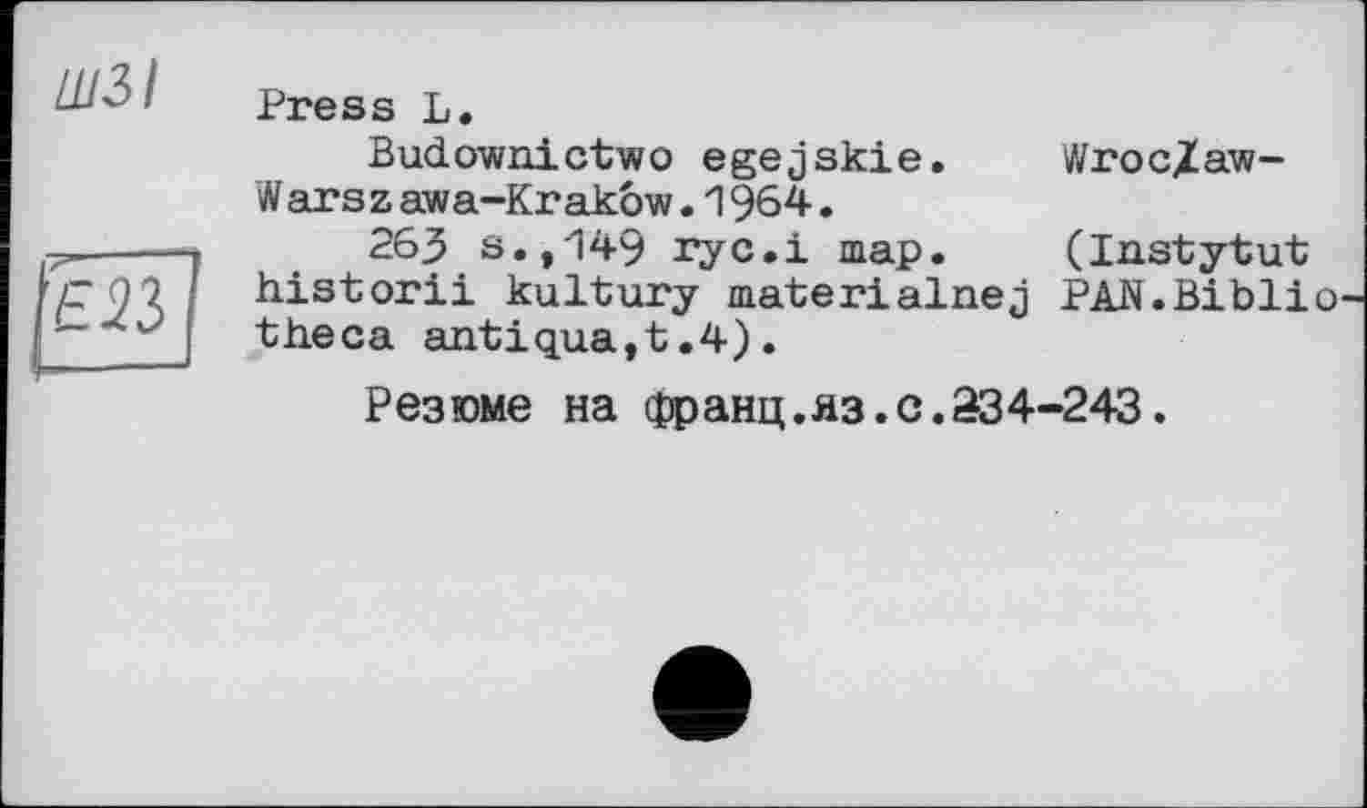 ﻿ШЗІ
Е23
Press L.
Budownictwo egejskie. W ars z awa-Krakow.1964.
263 s.,'149 гус.і map. historii kultury materialnej theca antiqua,t.4).
Wroc/aw-
(Instytut PAN.Biblio
Резюме на франц.яз.с.334-243.
